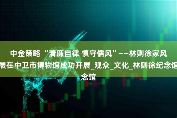 中金策略 “清廉自律 慎守儒风”——林则徐家风展在中卫市博物馆成功开展_观众_文化_林则徐纪念馆