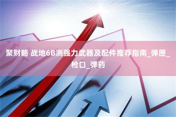 聚财略 战地6B测强力武器及配件推荐指南_弹匣_枪口_弹药