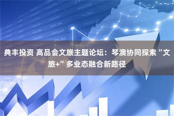 典丰投资 高品会文旅主题论坛：琴澳协同探索“文旅+”多业态融合新路径