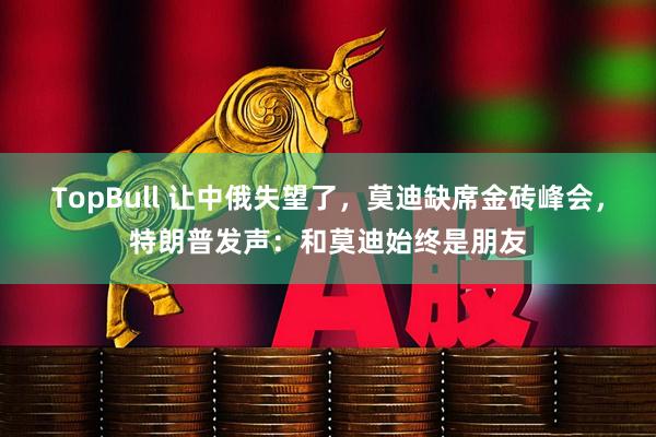 TopBull 让中俄失望了，莫迪缺席金砖峰会，特朗普发声：和莫迪始终是朋友
