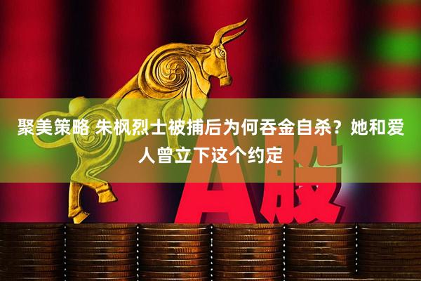 聚美策略 朱枫烈士被捕后为何吞金自杀？她和爱人曾立下这个约定