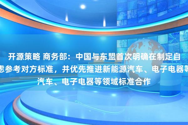 开源策略 商务部：中国与东盟首次明确在制定自身标准时可考虑参考对方标准，并优先推进新能源汽车、电子电器等领域标准合作