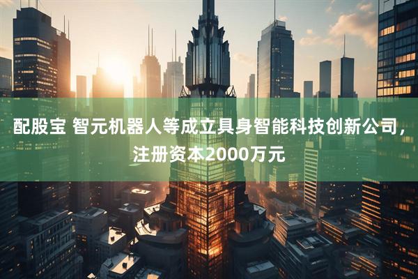 配股宝 智元机器人等成立具身智能科技创新公司，注册资本2000万元