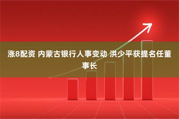 涨8配资 内蒙古银行人事变动 洪少平获提名任董事长