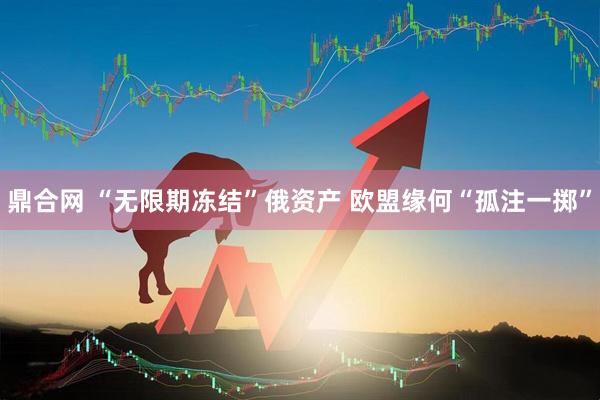鼎合网 “无限期冻结”俄资产 欧盟缘何“孤注一掷”