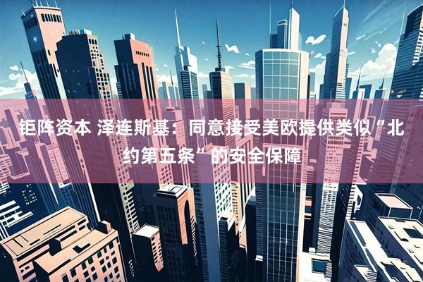 钜阵资本 泽连斯基：同意接受美欧提供类似“北约第五条”的安全保障