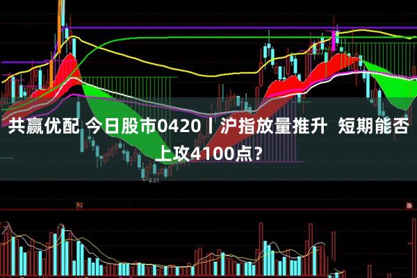 共赢优配 今日股市0420丨沪指放量推升  短期能否上攻4100点？