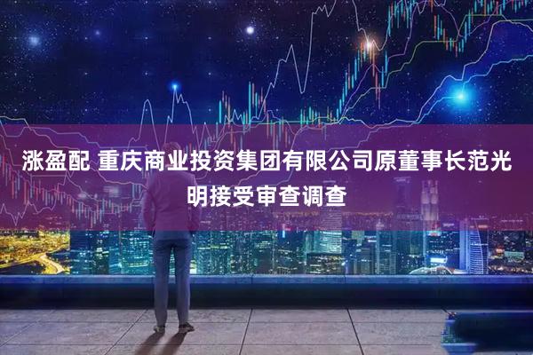 涨盈配 重庆商业投资集团有限公司原董事长范光明接受审查调查