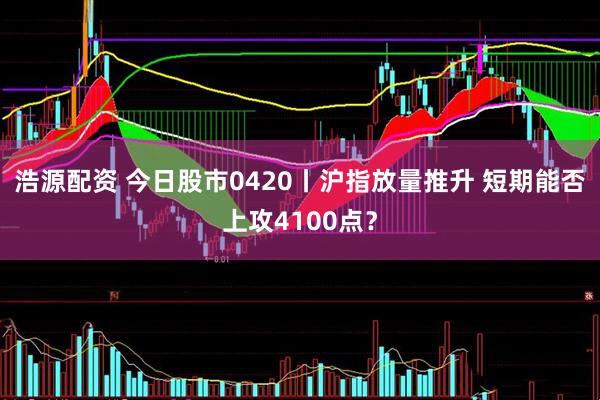 浩源配资 今日股市0420丨沪指放量推升 短期能否上攻4100点？